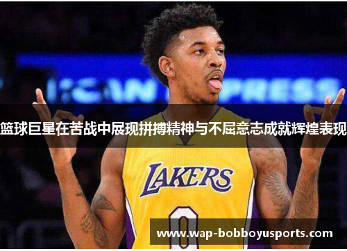 篮球巨星在苦战中展现拼搏精神与不屈意志成就辉煌表现