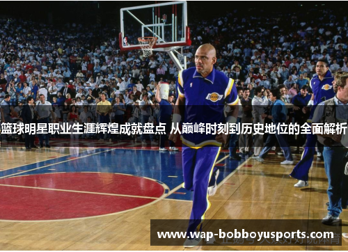 篮球明星职业生涯辉煌成就盘点 从巅峰时刻到历史地位的全面解析
