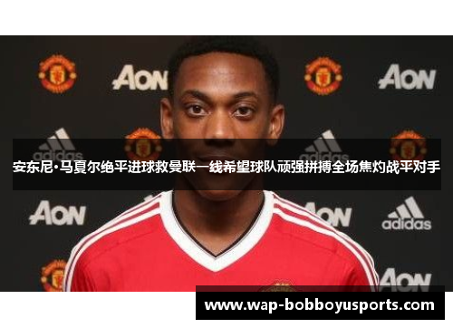 安东尼·马夏尔绝平进球救曼联一线希望球队顽强拼搏全场焦灼战平对手