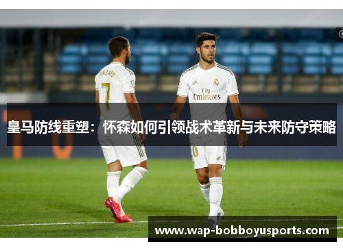 皇马防线重塑：怀森如何引领战术革新与未来防守策略