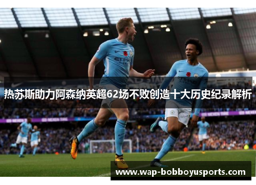 热苏斯助力阿森纳英超62场不败创造十大历史纪录解析