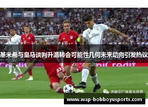 基米希与皇马谈判升温转会可能性几何未来动向引发热议