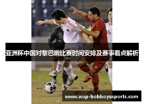亚洲杯中国对黎巴嫩比赛时间安排及赛事看点解析