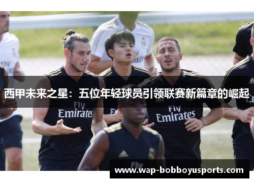 西甲未来之星：五位年轻球员引领联赛新篇章的崛起