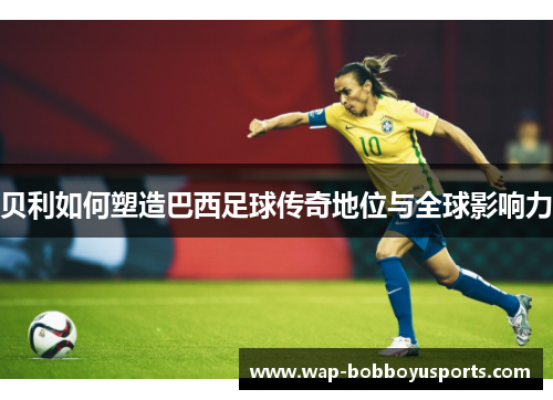 贝利如何塑造巴西足球传奇地位与全球影响力 贝利如何塑造巴西足球传奇地位与全球影响力