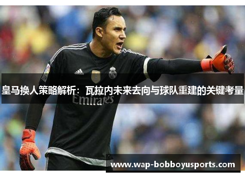 皇马换人策略解析：瓦拉内未来去向与球队重建的关键考量