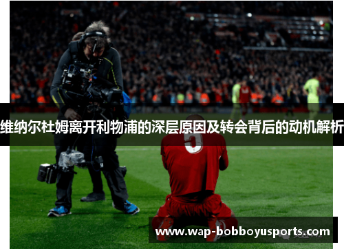 维纳尔杜姆离开利物浦的深层原因及转会背后的动机解析 维纳尔杜姆离开利物浦的深层原因及转会背后的动机解析