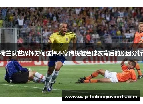 荷兰队世界杯为何选择不穿传统橙色球衣背后的原因分析